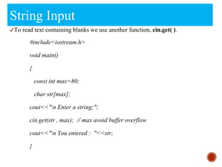 String Input
✔To read text containing blanks we use another function, cin.get( ).
#include<iostream.h>
void main()
{
const int max=80;
char str[max];
cout<<"n Enter a string;";
cin.get(str , max); // max avoid buffer overflow
cout<<"n You entered : "<<str;
}
 