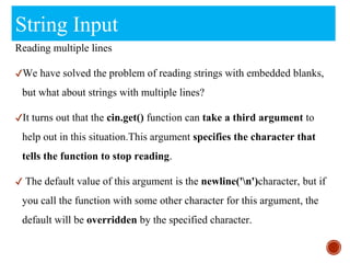String Input
Reading multiple lines
✔We have solved the problem of reading strings with embedded blanks,
but what about strings with multiple lines?
✔It turns out that the cin.get() function can take a third argument to
help out in this situation.This argument specifies the character that
tells the function to stop reading.
✔ The default value of this argument is the newline('n')character, but if
you call the function with some other character for this argument, the
default will be overridden by the specified character.
 