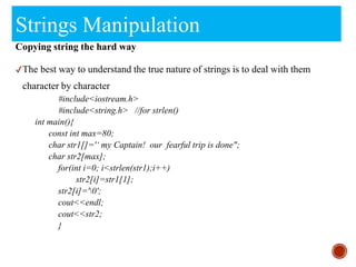 Strings Manipulation
Copying string the hard way
✔The best way to understand the true nature of strings is to deal with them
character by character
#include<iostream.h>
#include<string.h> //for strlen()
int main(){
const int max=80;
char str1[]='‘ my Captain! our fearful trip is done";
char str2[max];
for(int i=0; i<strlen(str1);i++)
str2[i]=str1[1];
str2[i]='0';
cout<<endl;
cout<<str2;
}
 