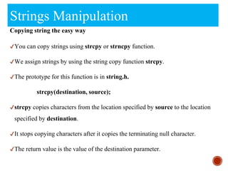 Strings Manipulation
Copying string the easy way
✔You can copy strings using strcpy or strncpy function.
✔We assign strings by using the string copy function strcpy.
✔The prototype for this function is in string.h.
strcpy(destination, source);
✔strcpy copies characters from the location specified by source to the location
specified by destination.
✔It stops copying characters after it copies the terminating null character.
✔The return value is the value of the destination parameter.
 