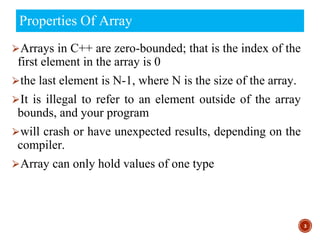 Properties Of Array
⮚Arrays in C++ are zero-bounded; that is the index of the
first element in the array is 0
⮚the last element is N-1, where N is the size of the array.
⮚It is illegal to refer to an element outside of the array
bounds, and your program
⮚will crash or have unexpected results, depending on the
compiler.
⮚Array can only hold values of one type
3
 