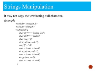 Strings Manipulation
It may not copy the terminating null character.
Example
#include <iostream.h>
#include <string.h>
void main() {
char str1[] = "String test";
char str2[] = "Hello";
char one[10];
strncpy(one, str1, 9);
one[9] = '0';
cout << one << endl;
strncpy(one, str2, 2);
cout << one << endl;
strcpy(one, str2);
cout << one << endl;
}
 