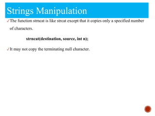 Strings Manipulation
✓The function strncat is like strcat except that it copies only a specified number
of characters.
strncat(destination, source, int n);
✓It may not copy the terminating null character.
 