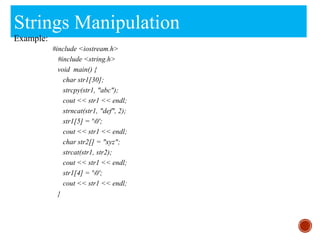 Strings Manipulation
Example:
#include <iostream.h>
#include <string.h>
void main() {
char str1[30];
strcpy(str1, "abc");
cout << str1 << endl;
strncat(str1, "def", 2);
str1[5] = '0';
cout << str1 << endl;
char str2[] = "xyz";
strcat(str1, str2);
cout << str1 << endl;
str1[4] = '0';
cout << str1 << endl;
}
 