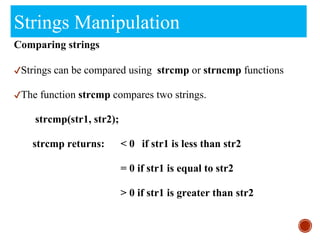 Strings Manipulation
Comparing strings
✔Strings can be compared using strcmp or strncmp functions
✔The function strcmp compares two strings.
strcmp(str1, str2);
strcmp returns: < 0 if str1 is less than str2
= 0 if str1 is equal to str2
> 0 if str1 is greater than str2
 