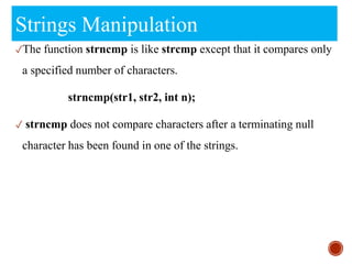 Strings Manipulation
✓The function strncmp is like strcmp except that it compares only
a specified number of characters.
strncmp(str1, str2, int n);
✓ strncmp does not compare characters after a terminating null
character has been found in one of the strings.
 