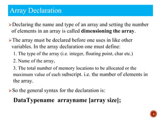 ⮚Declaring the name and type of an array and setting the number
of elements in an array is called dimensioning the array.
⮚The array must be declared before one uses in like other
variables. In the array declaration one must define:
1. The type of the array (i.e. integer, floating point, char etc.)
2. Name of the array,
3. The total number of memory locations to be allocated or the
maximum value of each subscript. i.e. the number of elements in
the array.
⮚So the general syntax for the declaration is:
DataTypename arrayname [array size];
4
Array Declaration
 