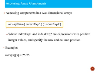 Accessing Array Components
⮚Accessing components in a two-dimensional array:
– Where indexExp1 and indexExp2 are expressions with positive
integer values, and specify the row and column position
• Example:
sales[5][3] = 25.75;
42
 