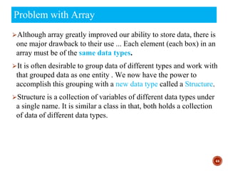 ⮚Although array greatly improved our ability to store data, there is
one major drawback to their use ... Each element (each box) in an
array must be of the same data types.
⮚It is often desirable to group data of different types and work with
that grouped data as one entity . We now have the power to
accomplish this grouping with a new data type called a Structure.
⮚Structure is a collection of variables of different data types under
a single name. It is similar a class in that, both holds a collection
of data of different data types.
44
Problem with Array
 
