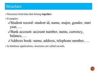 ⮚Structures hold data that belong together.
⮚Examples:
✔Student record: student id, name, major, gender, start
year, …
✔Bank account: account number, name, currency,
balance, …
✔Address book: name, address, telephone number, …
⮚In database applications, structures are called records.
46
Structure
 