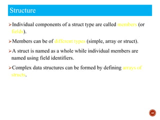 ⮚Individual components of a struct type are called members (or
fields).
⮚Members can be of different types (simple, array or struct).
⮚A struct is named as a whole while individual members are
named using field identifiers.
⮚Complex data structures can be formed by defining arrays of
structs.
47
Structure
 