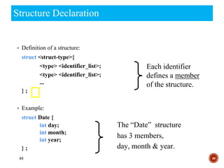 48
Structure Declaration
48
▪ Definition of a structure:
struct <struct-type>{
<type> <identifier_list>;
<type> <identifier_list>;
...
} ;
▪ Example:
struct Date {
int day;
int month;
int year;
} ;
The “Date” structure
has 3 members,
day, month & year.
Each identifier
defines a member
of the structure.
 