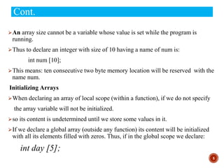 Cont.
⮚An array size cannot be a variable whose value is set while the program is
running.
⮚Thus to declare an integer with size of 10 having a name of num is:
int num [10];
⮚This means: ten consecutive two byte memory location will be reserved with the
name num.
Initializing Arrays
⮚When declaring an array of local scope (within a function), if we do not specify
the array variable will not be initialized.
⮚so its content is undetermined until we store some values in it.
⮚If we declare a global array (outside any function) its content will be initialized
with all its elements filled with zeros. Thus, if in the global scope we declare:
int day [5];
5
 