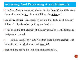 Accessing And Processing Array Elements
⮚The first element in an array always has the index 0, and if the array
has n elements the last element will have the index n-1.
⮚An array element is accessed by writing the identifier of the array
followed by the subscript in square brackets.
⮚Thus to set the 15th element of the array above to 1.5 the following
assignment is used:
⮚ annual_temp[14] = 1.5; Note that since the first element is at
index 0, then the ith element is at index i-1.
⮚Hence in the above the 15th element has index 14.
8
 