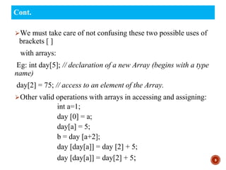 ⮚We must take care of not confusing these two possible uses of
brackets [ ]
with arrays:
Eg: int day[5]; // declaration of a new Array (begins with a type
name)
day[2] = 75; // access to an element of the Array.
⮚Other valid operations with arrays in accessing and assigning:
int a=1;
day [0] = a;
day[a] = 5;
b = day [a+2];
day [day[a]] = day [2] + 5;
day [day[a]] = day[2] + 5; 9
Cont.
 