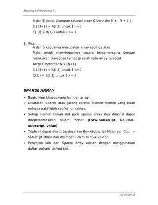 Algoritma & Pemrograman 2 C
Hal 10 dari 23
A dan B dapat disimpan sebagai array C berorder N x ( N + 1 )
C (I,J+1) = A(I,J) untuk I <= J
C(I,J) = B(I,J) untuk I >= J
3. Misal
A dan B keduanya merupakan array segitiga atas
Maka untuk menyimpannya secara bersama-sama dengan
melakukan transpose terhadap salah satu array tersebut.
Array C berorder N x (N+1)
C (I,J+1) = A(I,J) untuk I <= J
C(J,i) = B(I,J) untuk I >= J
SPARSE ARRAY
Suatu type khusus yang lain dari array
Dikatakan Sparse atau jarang karena elemen-elemen yang tidak
nolnya relatif lebih sedikit jumlahnya
Setiap elemen bukan nol pada sparse array dua dimensi dapat
direpresentasikan dalam format (Row-Subscript, Colum n-
subscript, value).
Triple ini dapat diurut berdasarkan Row-Subscript Major dan Colum-
Subscript Minor dan disimpan dalam bentuk vektor.
Penyajian lain dari Sparse Array adalah dengan menggunakan
daftar berkait/ Linked List.
 