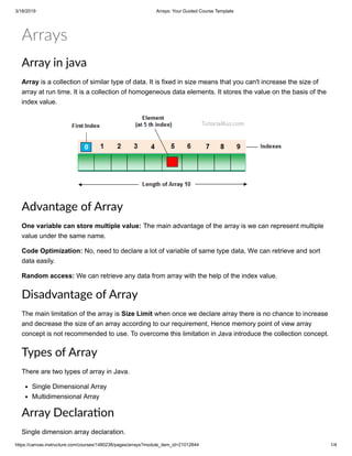 3/18/2019 Arrays: Your Guided Course Template
https://canvas.instructure.com/courses/1480238/pages/arrays?module_item_id=21012844 1/4
Arrays
Array in java
Array is a collection of similar type of data. It is fixed in size means that you can't increase the size of
array at run time. It is a collection of homogeneous data elements. It stores the value on the basis of the
index value.
Advantage of Array
One variable can store multiple value: The main advantage of the array is we can represent multiple
value under the same name.
Code Optimization: No, need to declare a lot of variable of same type data, We can retrieve and sort
data easily.
Random access: We can retrieve any data from array with the help of the index value.
Disadvantage of Array
The main limitation of the array is Size Limit when once we declare array there is no chance to increase
and decrease the size of an array according to our requirement, Hence memory point of view array
concept is not recommended to use. To overcome this limitation in Java introduce the collection concept.
Types of Array
There are two types of array in Java.
Single Dimensional Array
Multidimensional Array
Array Declara on
Single dimension array declaration.
 