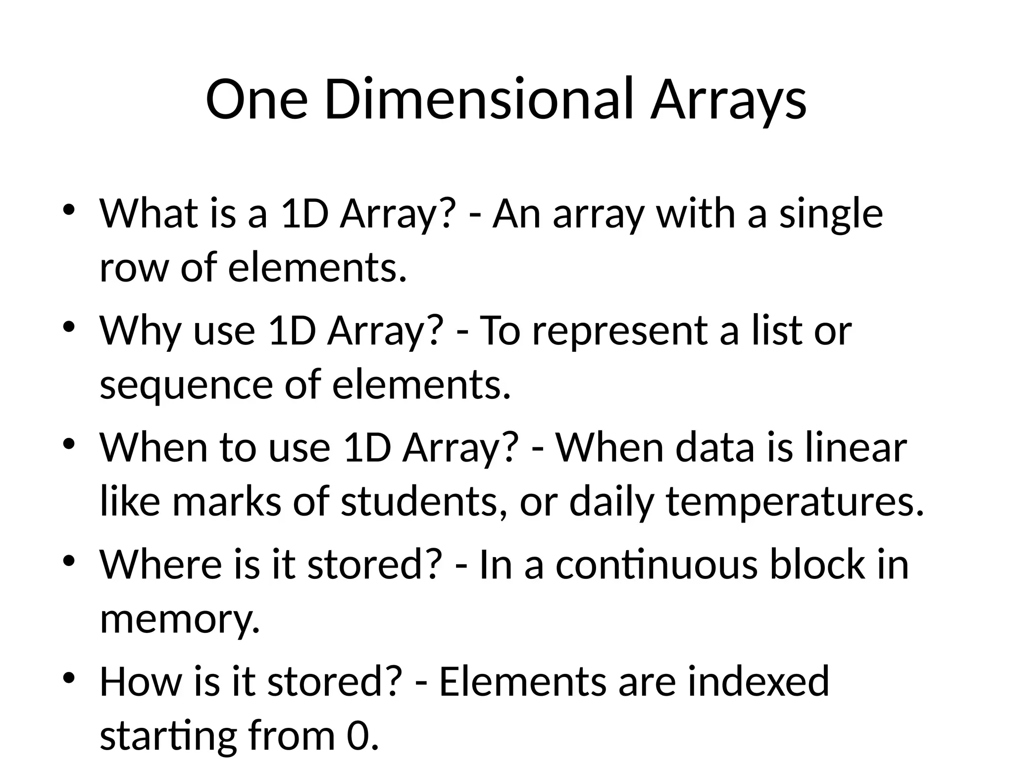 One Dimensional Arrays
• What is a 1D Array? - An array with a single
row of elements.
• Why use 1D Array? - To represent a list or
sequence of elements.
• When to use 1D Array? - When data is linear
like marks of students, or daily temperatures.
• Where is it stored? - In a continuous block in
memory.
• How is it stored? - Elements are indexed
starting from 0.
 