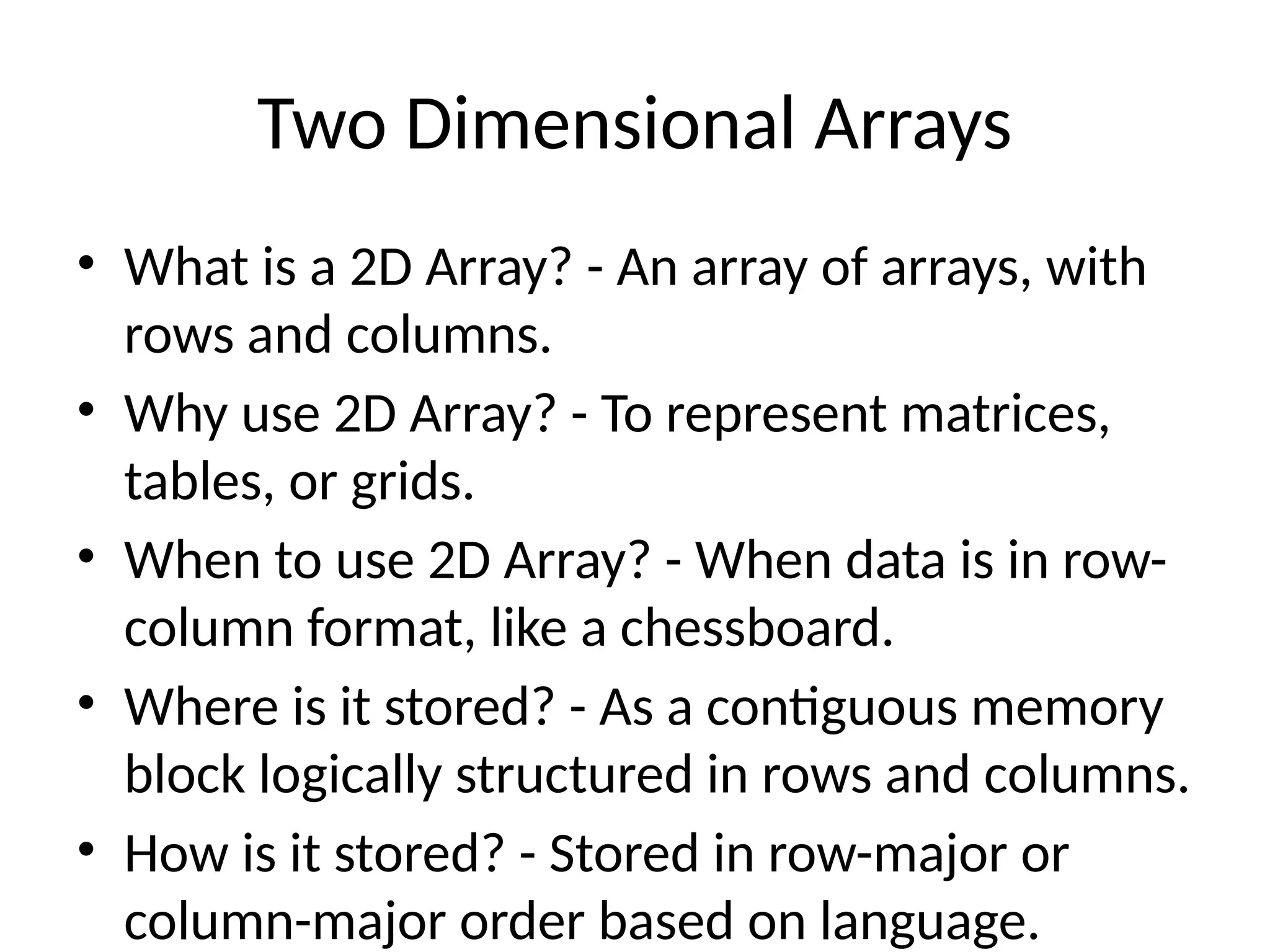 Two Dimensional Arrays
• What is a 2D Array? - An array of arrays, with
rows and columns.
• Why use 2D Array? - To represent matrices,
tables, or grids.
• When to use 2D Array? - When data is in row-
column format, like a chessboard.
• Where is it stored? - As a contiguous memory
block logically structured in rows and columns.
• How is it stored? - Stored in row-major or
column-major order based on language.
 