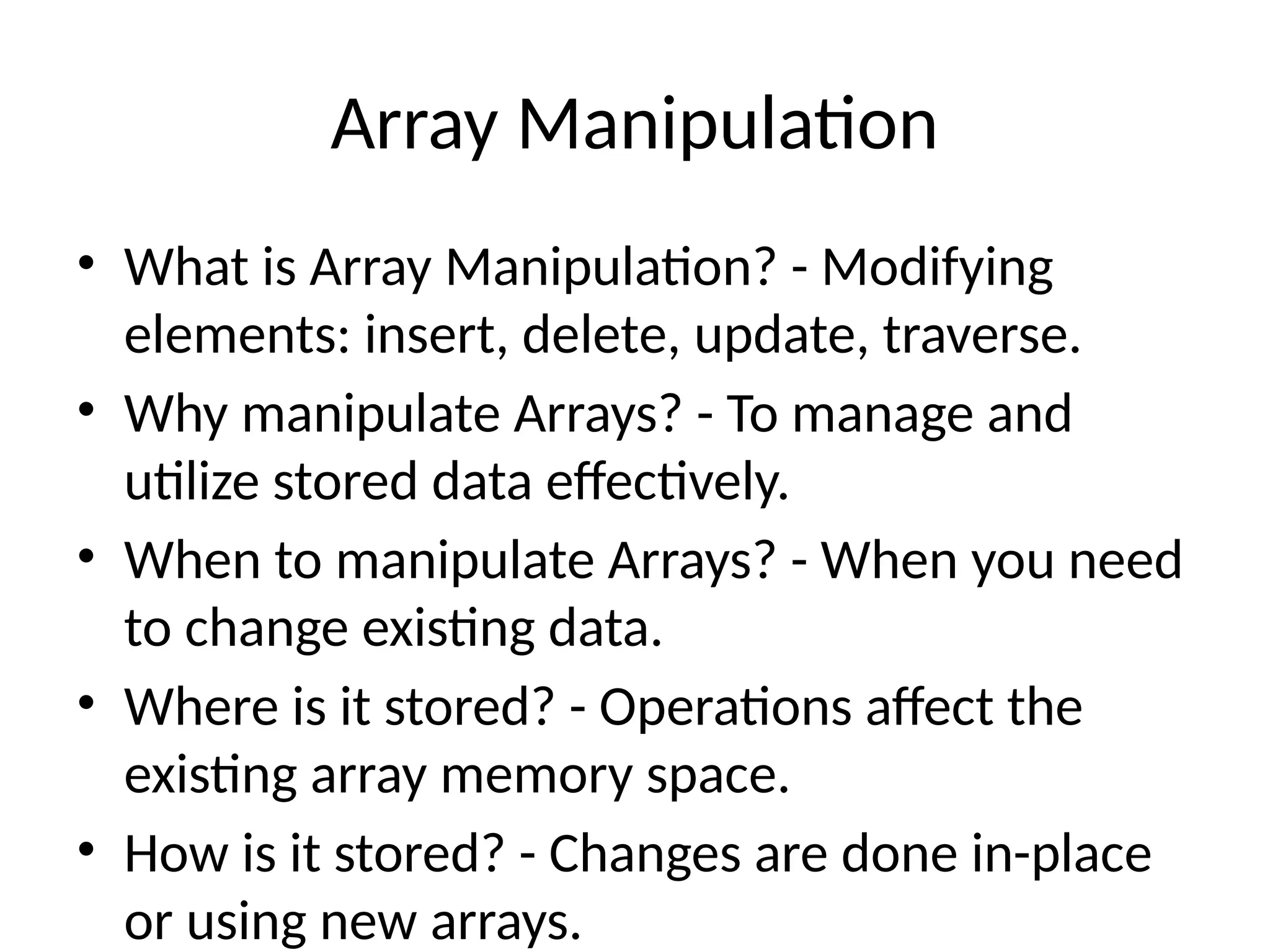 Array Manipulation
• What is Array Manipulation? - Modifying
elements: insert, delete, update, traverse.
• Why manipulate Arrays? - To manage and
utilize stored data effectively.
• When to manipulate Arrays? - When you need
to change existing data.
• Where is it stored? - Operations affect the
existing array memory space.
• How is it stored? - Changes are done in-place
or using new arrays.
 