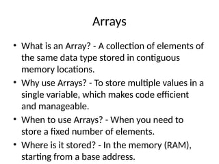 Arrays
• What is an Array? - A collection of elements of
the same data type stored in contiguous
memory locations.
• Why use Arrays? - To store multiple values in a
single variable, which makes code efficient
and manageable.
• When to use Arrays? - When you need to
store a fixed number of elements.
• Where is it stored? - In the memory (RAM),
starting from a base address.
 