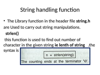 String handling function
• The Library function in the header file string.h
are Used to carry out string manipulations.
strlen()
this function is used to find out number of
character in the given string ie lenth of string .the
syntax is
 