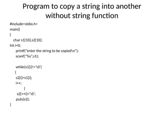 Program to copy a string into another
without string function
#include<stdio.h>
main()
{
char s1[10],s2[10];
Int i=0;
printf(“enter the string to be copiedn”);
scanf(“%s”,s1);
while(s1[i]!=‘0’)
{
s2[i]=s1[i];
i++;
}
s2[++i]=‘0’;
puts(s2);
}
 