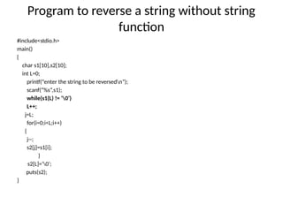 Program to reverse a string without string
function
#include<stdio.h>
main()
{
char s1[10],s2[10];
int L=0;
printf(“enter the string to be reversedn”);
scanf(“%s”,s1);
while(s1(L) != ‘0’)
L++;
j=L;
for(i=0;i<L;i++)
{
j--;
s2[j]=s1[i];
}
s2[L]=‘0’;
puts(s2);
}
 