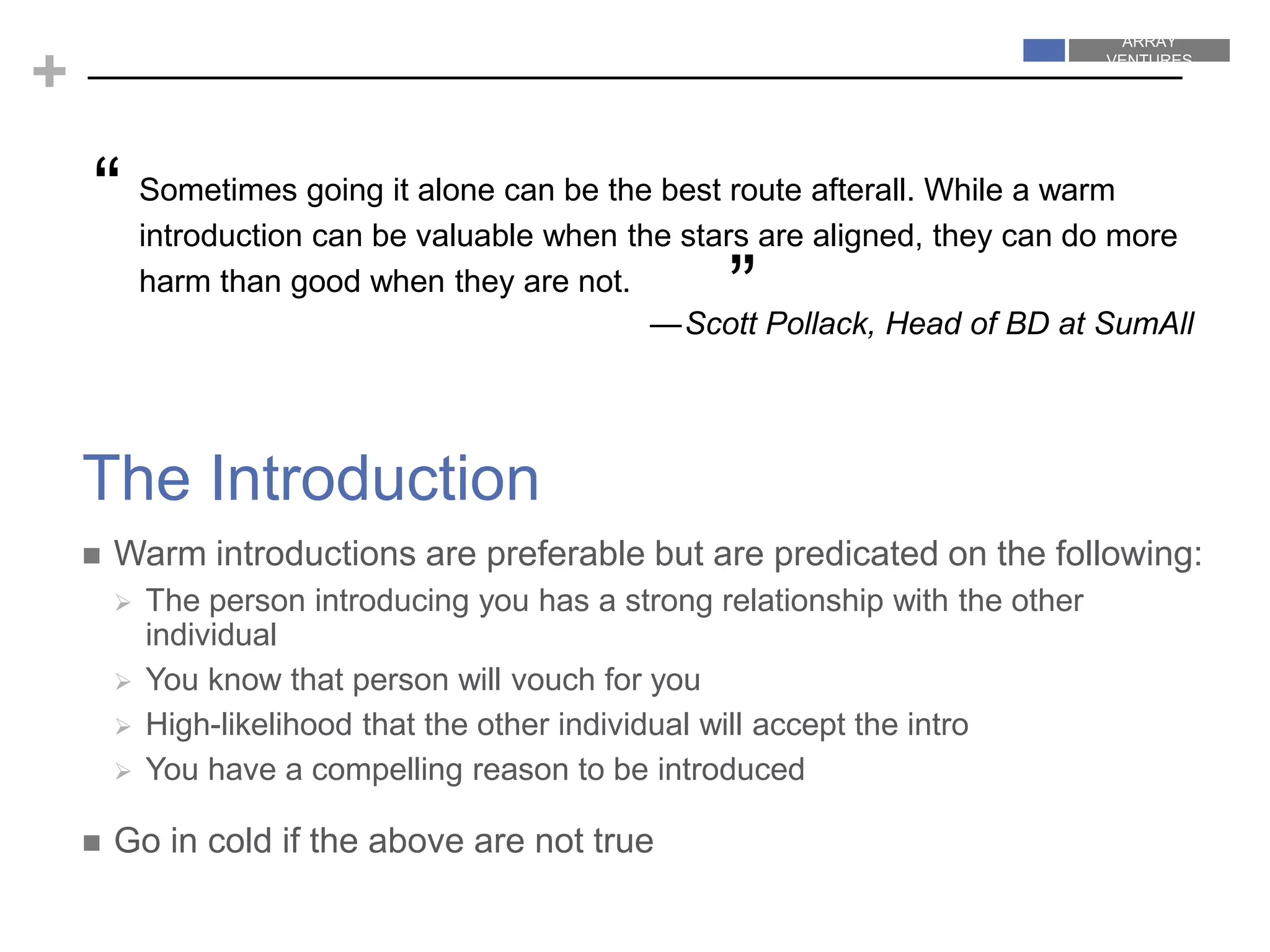 ARRAY
VENTURES
ARRAY
VENTURES
+
 Warm introductions are preferable but are predicated on the following:
 The person introducing you has a strong relationship with the other
individual
 You know that person will vouch for you
 High-likelihood that the other individual will accept the intro
 You have a compelling reason to be introduced
 Go in cold if the above are not true
The Introduction
Sometimes going it alone can be the best route afterall. While a warm
introduction can be valuable when the stars are aligned, they can do more
harm than good when they are not.
—Scott Pollack, Head of BD at SumAll
“
”
 