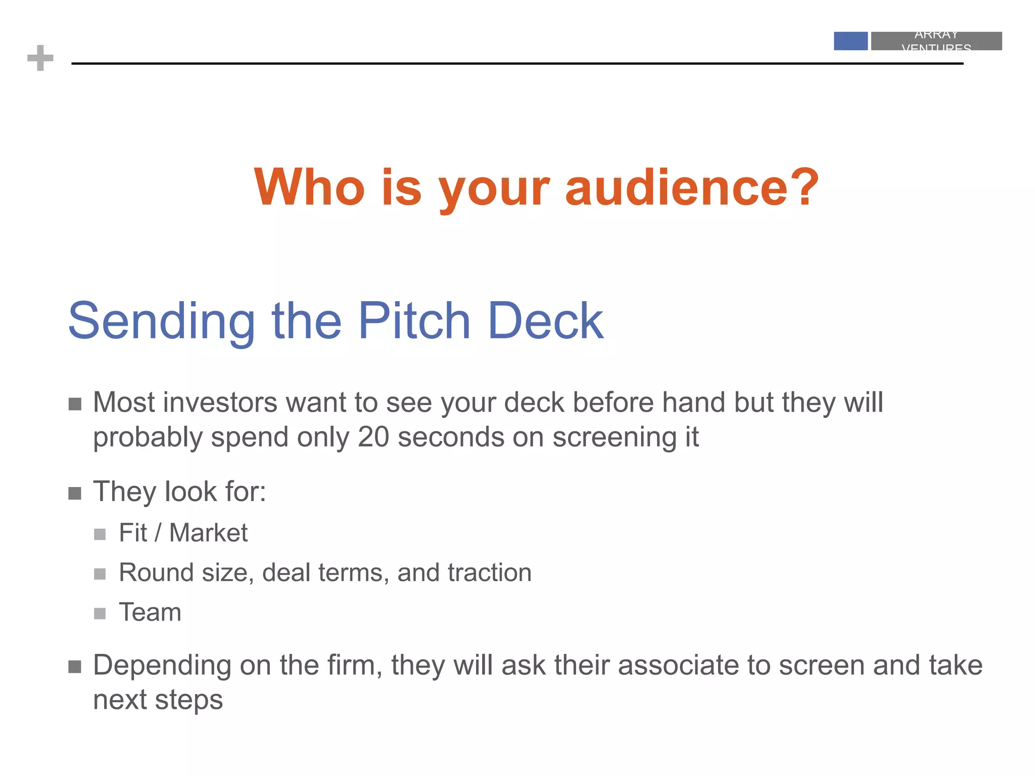 ARRAY
VENTURES
ARRAY
VENTURES
+
Sending the Pitch Deck
 Most investors want to see your deck before hand but they will
probably spend only 20 seconds on screening it
 They look for:
 Fit / Market
 Round size, deal terms, and traction
 Team
 Depending on the firm, they will ask their associate to screen and take
next steps
Who is your audience?
 