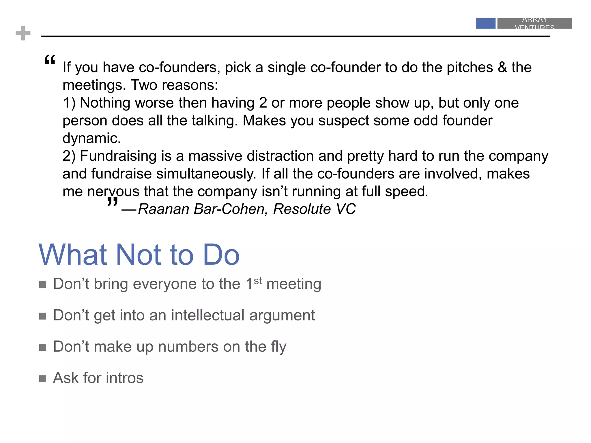 ARRAY
VENTURES
ARRAY
VENTURES
+
What Not to Do
If you have co-founders, pick a single co-founder to do the pitches & the
meetings. Two reasons:
1) Nothing worse then having 2 or more people show up, but only one
person does all the talking. Makes you suspect some odd founder
dynamic.
2) Fundraising is a massive distraction and pretty hard to run the company
and fundraise simultaneously. If all the co-founders are involved, makes
me nervous that the company isn’t running at full speed.
—Raanan Bar-Cohen, Resolute VC
 Don’t bring everyone to the 1st meeting
 Don’t get into an intellectual argument
 Don’t make up numbers on the fly
 Ask for intros
“
”
 