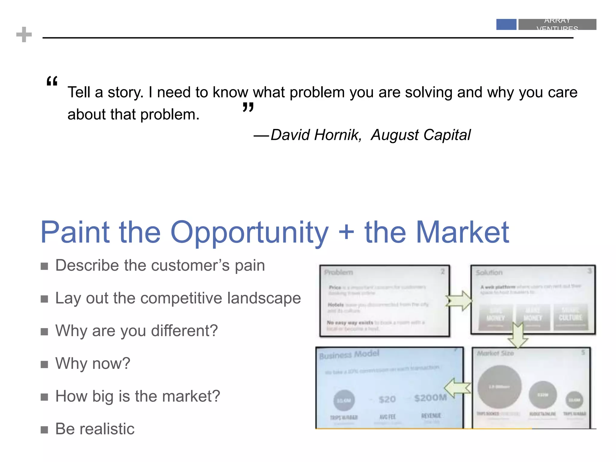 ARRAY
VENTURES
ARRAY
VENTURES
+
 Describe the customer’s pain
 Lay out the competitive landscape
 Why are you different?
 Why now?
 How big is the market?
 Be realistic
Paint the Opportunity + the Market
Tell a story. I need to know what problem you are solving and why you care
about that problem.
—David Hornik, August Capital
“
”
 