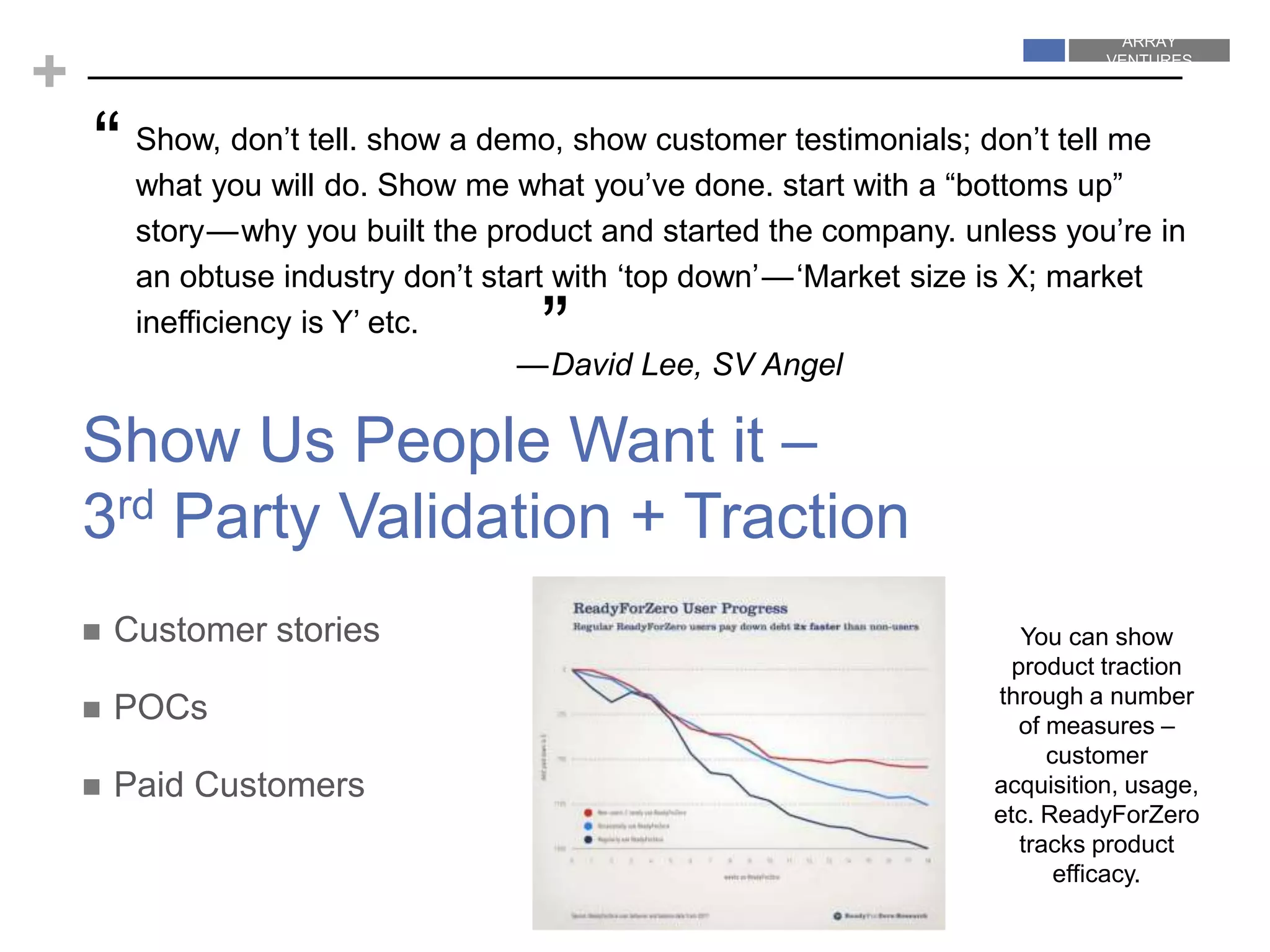 ARRAY
VENTURES
ARRAY
VENTURES
+
 Customer stories
 POCs
 Paid Customers
Show, don’t tell. show a demo, show customer testimonials; don’t tell me
what you will do. Show me what you’ve done. start with a “bottoms up”
story — why you built the product and started the company. unless you’re in
an obtuse industry don’t start with ‘top down’ — ‘Market size is X; market
inefficiency is Y’ etc.
—David Lee, SV Angel
“
Show Us People Want it –
3rd Party Validation + Traction
”
You can show
product traction
through a number
of measures –
customer
acquisition, usage,
etc. ReadyForZero
tracks product
efficacy.
 