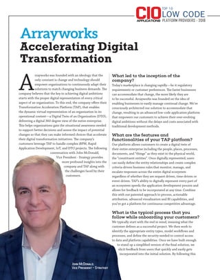 Arrayworks
Accelerating Digital
Transformation
A
rrayworks was founded with an ideology that the
only constant is change and technology should
empower organizations to continuously adapt their
solutions to match changing business demands. The
company believes that the key to achieving digital ambitions
starts with the proper digital representation of every critical
aspect of an organization. To this end, the company offers their
Transformation Acceleration Platform (TAP), that enables
the dynamic virtual representation of an organization in its
operational context—a Digital Twin of an Organization (DTO),
delivering a digital 360-degree view of the entire enterprise.
This helps organizations gain the situational awareness needed
to support better decisions and assess the impact of potential
changes so that they can make informed choices that accelerate
their digital transformation initiatives. The company’s
customers leverage TAP to handle complex iBPM, Rapid
Application Development, IoT, and DTO projects. The following
conversation with John McDonald,
Vice President - Strategy provides
more profound insights into the
company and TAP along with
the challenges faced by their
customers.
What led to the inception of the
company?
Today's marketplace is changing rapidly—be it regulatory
requirements or customer preferences. The faster businesses
can accommodate that change, the more likely they are
to be successful. Arrayworks was founded on the idea of
enabling businesses to easily manage continual change. We’ve
consciously architected our solution to accommodate that
change, resulting in an advanced low-code application platform
that empowers our customers to achieve their ever-evolving
digital ambitions without the delays and costs associated with
traditional development methods.
What are the features and
functionalities of your TAP platform?
Our platform allows customers to create a digital twin of
their entire enterprise including the people, places, processes,
documents, and “things” as they exist in the physical world,
the “constituent entities”. Once digitally represented, users
can easily define the entity relationships and create complex
criteria-driven business rules that monitor, manage, and
escalate responses across the entire digital ecosystem
regardless of whether they are request driven, time-driven or
event-driven. TAP’s ability to digitally represent every part of
an ecosystem speeds the application development process and
allows for feedback to be incorporated at any time. Combine
this with our patented approach to process, actionable
attribution, advanced visualization and BI capabilities, and
you’ve got a platform for continuous competitive advantage.
What is the typical process that you
follow while onboarding your customers?
We typically start with the end in mind, meaning what the
customer defines as a successful project. We then work to
identify the appropriate entity types, model workflows and
processes, and define the security needed to control access
to data and platform capabilities. Once we have built enough
to stand up a simplified version of the final solution, we
elicit feedback from users that quickly and easily gets
incorporated into the initial solution. By following this
TOP 10
PLATFORM PROVIDERS - 2018
LOW CODE
John McDonald,
Vice President - Strategy
 