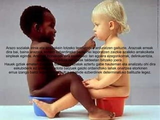 Arazo sozialak etnia eta arrazakein lotzeko tendentziek arduratzen gaituzte. Arazoak erreak  dira bai, baina arazook sorterri ezberdineko pertsonei leporatzen zaizkie azaleko arrakoiketa sinpleak eginda. Arazoak honakoak dira esaterako: lan egoera ezegonkorrak, delinkuentzia,  segurtasuna edota nerabeak taldeetan biltzeko joera. Hauek gztiak ematen direneko baldintza sozialak aztertu gabe hauteman eta analizatu ohi dira eskubiderik ez izatearen edota batzuek gaizki ordaindtako lanak onartzea etorkinen errua izango balitz legez, edota kultur jokabide ezberdinek determinatuko balituzte legez. 