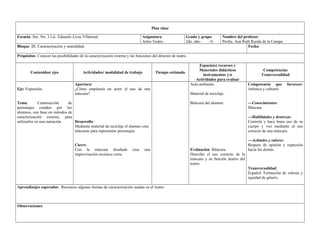 Plan clase 
Escuela: Sec. No. 3 Lic. Eduardo Livas Villarreal. Asignatura: 
Artes-Teatro. 
Grado y grupo: 
2do. año- -5- 
Nombre del profesor: 
Profra. Ana Ruth Rueda de la Campa. 
Bloque: III. Caracterización y teatralidad. Fecha: 
Propósitos: Conocer las posibilidades de la caracterización externa y las funciones del director de teatro. 
Contenidos/ ejes Actividades/ modalidad de trabajo Tiempo estimado 
Espacio(s) recursos y 
Materiales didácticos 
instrumentos y/o 
Actividades para evaluar 
Competencias 
Transversalidad 
Eje: Expresión. 
Tema: Construcción de 
personajes creados por los 
alumnos, con base en métodos de 
caracterización externa, para 
utilizarlos en una narración 
Apertura: 
¿Cómo emplearía un actor el uso de una 
máscara? 
Desarrollo: 
Mediante material de reciclaje el alumno crea 
máscaras para representar personajes. 
Cierre: 
Con la máscara diseñada crea una 
improvisación escénica corta. 
Aula ambiente. 
Material de reciclaje. 
Bitácora del alumno. 
Evaluación: Bitácora. 
Describe el uso correcto de la 
máscara y su función dentro del 
teatro. 
Competencia que favorece: 
Artística y cultural. 
—Conocimientos: 
Máscara. 
—Habilidades y destrezas: 
Controla y hace buen uso de su 
cuerpo y voz mediante el uso 
correcto de una máscara. 
—Actitudes y valores: 
Respeto de opinión y expresión 
hacia los demás. 
Transversalidad: 
Español. Formación de valores y 
equidad de género. 
Aprendizajes esperados: Reconoce algunas formas de caracterización usadas en el teatro. 
Observaciones: 
 