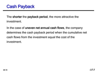 26-10
The shorter the payback period, the more attractive the
investment.
In the case of uneven net annual cash flows, the company
determines the cash payback period when the cumulative net
cash flows from the investment equal the cost of the
investment.
Cash Payback
LO 3
 