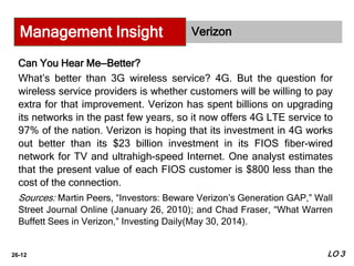 26-12
Verizon
Can You Hear Me—Better?
What’s better than 3G wireless service? 4G. But the question for
wireless service providers is whether customers will be willing to pay
extra for that improvement. Verizon has spent billions on upgrading
its networks in the past few years, so it now offers 4G LTE service to
97% of the nation. Verizon is hoping that its investment in 4G works
out better than its $23 billion investment in its FIOS fiber-wired
network for TV and ultrahigh-speed Internet. One analyst estimates
that the present value of each FIOS customer is $800 less than the
cost of the connection.
Sources: Martin Peers, “Investors: Beware Verizon’s Generation GAP,” Wall
Street Journal Online (January 26, 2010); and Chad Fraser, “What Warren
Buffett Sees in Verizon,” Investing Daily(May 30, 2014).
Management Insight
LO 3
 