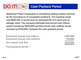 26-13
Watertown Paper Corporation is considering adding another machine
for the manufacture of corrugated cardboard. The machine would
cost $900,000. It would have an estimated life of 6 years and no
salvage value. The company estimates that annual cash inflows
would increase by $400,000 and that annual cash outflows would
increase by $190,000. Compute the cash payback period.
DO IT! Cash Payback Period
3b
LO 3
 