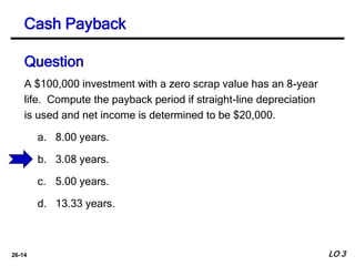 26-14
A $100,000 investment with a zero scrap value has an 8-year
life. Compute the payback period if straight-line depreciation
is used and net income is determined to be $20,000.
a. 8.00 years.
b. 3.08 years.
c. 5.00 years.
d. 13.33 years.
Cash Payback
Question
LO 3
 