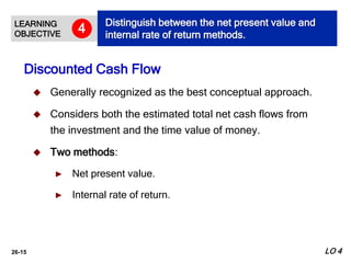 26-15
 Generally recognized as the best conceptual approach.
 Considers both the estimated total net cash flows from
the investment and the time value of money.
 Two methods:
► Net present value.
► Internal rate of return.
Discounted Cash Flow
LEARNING
OBJECTIVE
Distinguish between the net present value and
internal rate of return methods.
4
LO 4
 