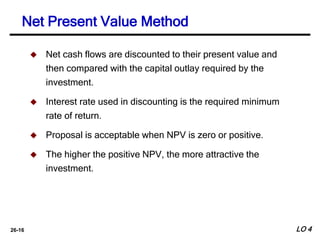 26-16
 Net cash flows are discounted to their present value and
then compared with the capital outlay required by the
investment.
 Interest rate used in discounting is the required minimum
rate of return.
 Proposal is acceptable when NPV is zero or positive.
 The higher the positive NPV, the more attractive the
investment.
Net Present Value Method
LO 4
 