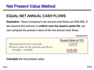 26-18
Illustration: Reno Company’s net annual cash flows are $39,000. If
we assume this amount is uniform over the asset’s useful life, we
can compute the present value of the net annual cash flows.
EQUAL NET ANNUAL CASH FLOWS
Illustration 26-22
Calculate the net present value.
Net Present Value Method
LO 4
 