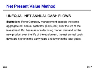 26-20
Illustration: Reno Company management expects the same
aggregate net annual cash flow ($195,000) over the life of the
investment. But because of a declining market demand for the
new product over the life of the equipment, the net annual cash
flows are higher in the early years and lower in the later years.
UNEQUAL NET ANNUAL CASH FLOWS
Net Present Value Method
LO 4
 