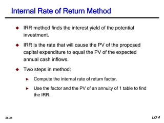 26-24
 IRR method finds the interest yield of the potential
investment.
 IRR is the rate that will cause the PV of the proposed
capital expenditure to equal the PV of the expected
annual cash inflows.
 Two steps in method:
► Compute the internal rate of return factor.
► Use the factor and the PV of an annuity of 1 table to find
the IRR.
Internal Rate of Return Method
LO 4
 