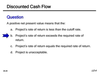 26-29
A positive net present value means that the:
a. Project’s rate of return is less than the cutoff rate.
b. Project’s rate of return exceeds the required rate of
return.
c. Project’s rate of return equals the required rate of return.
d. Project is unacceptable.
Discounted Cash Flow
Question
LO 4
 