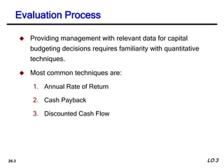 26-3
 Providing management with relevant data for capital
budgeting decisions requires familiarity with quantitative
techniques.
 Most common techniques are:
1. Annual Rate of Return
2. Cash Payback
3. Discounted Cash Flow
Evaluation Process
LO 3
 