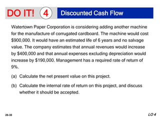 26-30
Watertown Paper Corporation is considering adding another machine
for the manufacture of corrugated cardboard. The machine would cost
$900,000. It would have an estimated life of 6 years and no salvage
value. The company estimates that annual revenues would increase
by $400,000 and that annual expenses excluding depreciation would
increase by $190,000. Management has a required rate of return of
9%.
(a) Calculate the net present value on this project.
(b) Calculate the internal rate of return on this project, and discuss
whether it should be accepted.
DO IT! Discounted Cash Flow
4
LO 4
 
