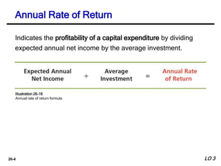 26-4
Indicates the profitability of a capital expenditure by dividing
expected annual net income by the average investment.
Annual Rate of Return
Illustration 26-16
Annual rate of return formula
LO 3
 