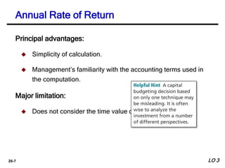 26-7
Annual Rate of Return
Principal advantages:
 Simplicity of calculation.
 Management’s familiarity with the accounting terms used in
the computation.
Major limitation:
 Does not consider the time value of money.
LO 3
 